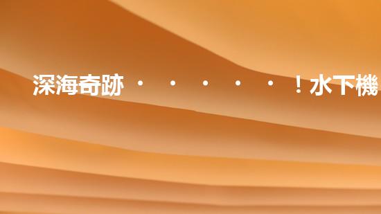 深海奇跡！水下機(jī)器人挑戰(zhàn)極限，清淤超深究竟有何神秘？